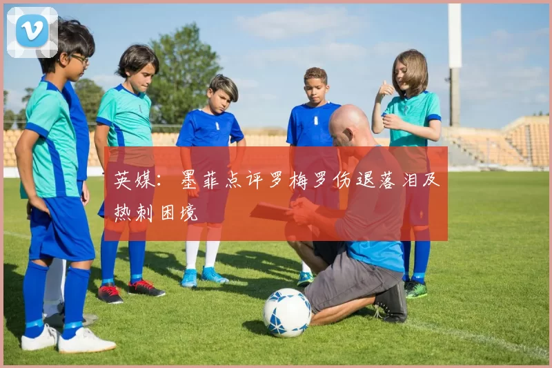 英媒：墨菲点评罗梅罗伤退落泪及热刺困境