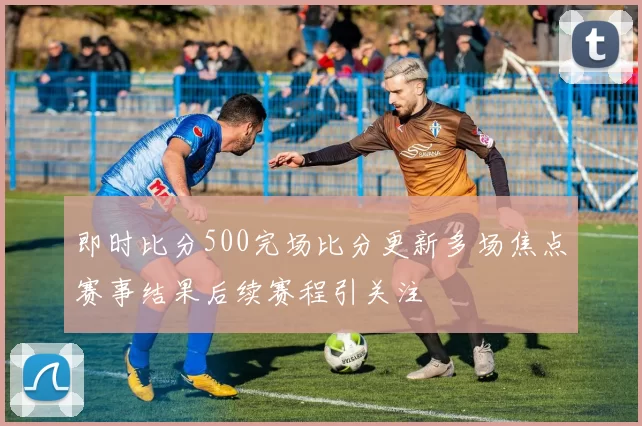 即时比分500完场比分更新多场焦点赛事结果后续赛程引关注