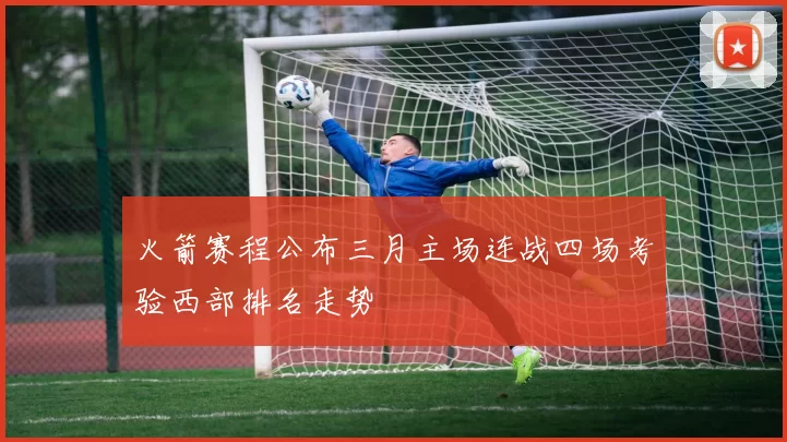 火箭赛程公布三月主场连战四场考验西部排名走势