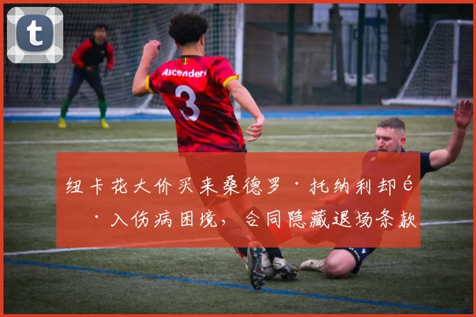 纽卡花大价买来桑德罗·托纳利却陷入伤病困境,合同隐藏退场条款或让未来成了高价甩卖的风险_比赛_中场_欧冠