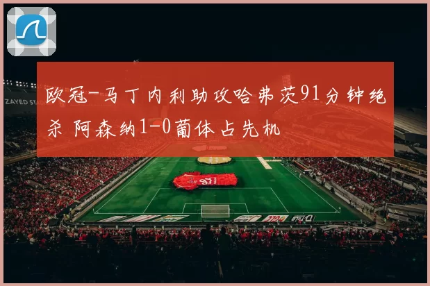 欧冠-马丁内利助攻哈弗茨91分钟绝杀 阿森纳1-0葡体占先机
