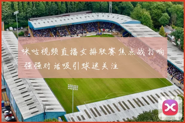 咪咕视频直播女排联赛焦点战打响 强强对话吸引球迷关注