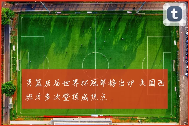 男篮历届世界杯冠军榜出炉 美国西班牙多次登顶成焦点