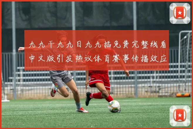 九九干九九日九九插免费完整线看中文版引发热议体育赛事传播效应待观察